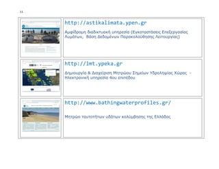 11
http://astikalimata.ypen.gr
Αμφίδρομη διαδικτυακή υπηρεσία (Εγκαταστάσεις Επεξεργασίας
Λυμάτων, Βάση Δεδομένων Παρακολούθησης Λειτουργίας)
http://lmt.ypeka.gr
Δημιουργία & Διαχείριση Μητρώου Σημείων Υδροληψίας Χώρας -
Ηλεκτρονική υπηρεσία 4ου επιπέδου
http://www.bathingwaterprofiles.gr/
Μητρώο ταυτοτήτων υδάτων κολύμβησης της Ελλάδας
 