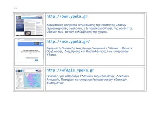 15
http://bwm.ypeka.gr
Διαδικτυακή υπηρεσία ενημέρωσης της ποιότητας υδάτων
(εργαστηριακές αναλύσεις ) & παρακολούθησης της ποιότητας
υδάτων των ακτών κολύμβησης της χώρας.
http://wsm.ypeka.gr/
Εφαρμογή Πολιτικής Διαχείρισης Υπηρεσιών Ύδατος – Θέματα
Οργάνωσης, Διαχείρισης και Κοστολόγησης των υπηρεσιών
Ύδατος
http://wfdgis.ypeka.gr
Γεωπύλη για καθορισμό Υδατικών Διαμερισμάτων, Λεκανών
Απορροής Ποταμών και υπόγειων/επιφανειακών Υδατικών
Συστημάτων
 