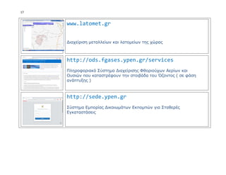 17
www.latomet.gr
Διαχείριση μεταλλείων και λατομείων της χώρας
http://ods.fgases.ypen.gr/services
Πληροφοριακό Σύστημα Διαχείρισης Φθοριούχων Αερίων και
Ουσιών που καταστρέφουν την στοιβάδα του Όζοντος ( σε φάση
ανάπτυξης )
http://sede.ypen.gr
Σύστημα Εμπορίας Δικαιωμάτων Εκπομπών για Σταθερές
Εγκαταστάσεις
 