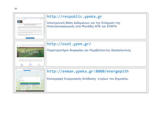 18
http://respublic.ypeka.gr
Ηλεκτρονική Βάση Δεδομένων για την Ενίσχυση της
Ηλεκτροπαραγωγής από Μονάδες ΑΠΕ και ΣΗΘΥΑ
http://oset.ypen.gr/
Παρατηρητήριο Αειφορίας και Περιβάλλοντος Θεσσαλονίκης
http://enman.ypeka.gr:8080/energepith
Καταγραφή Ενεργειακής Απόδοσης κτιρίων του δημοσίου
 