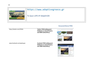 20
https://www.adaptivegreece.gr
Το έργο LIFE-IP AdaptInGR
Κοινωνικά δίκτυα ΥΠΕΝ
https://twitter.com/YPEKA Twitter ΥΠΕΝ (καθημερινή
διάδραση με περισσότερους
από 8000 ακόλουθους)
www.facebook.com/ypeka.gov Facebook ΥΠΕΝ (καθημερινή
διάδραση με περισσότερους
από 3000 ακόλουθους)
 
