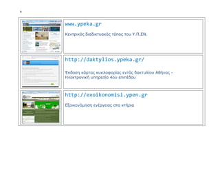 9
www.ypeka.gr
Κεντρικός διαδικτυακός τόπος του Υ.Π.ΕN.
http://daktylios.ypeka.gr/
Έκδοση κάρτας κυκλοφορίας εντός δακτυλίου Αθήνας -
Ηλεκτρονική υπηρεσία 4ου επιπέδου
http://exoikonomisi.ypen.gr
Εξοικονόμηση ενέργειας στα κτήρια
 