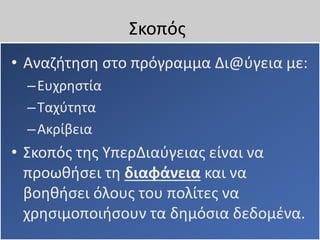 Σκοπός
• Αναζήτηση στο πρόγραμμα Δι@ύγεια με:
–Ευχρηστία
–Ταχύτητα
–Ακρίβεια
• Σκοπός της ΥπερΔιαύγειας είναι να
προωθήσει τη διαφάνεια και να
βοηθήσει όλους του πολίτες να
χρησιμοποιήσουν τα δημόσια δεδομένα.
 