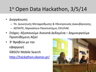 1ο Open Data Hackathon, 3/5/14
• Διοργάνωση:
– Υπ. Διοικητικής Μεταρρύθμισης & Ηλεκτρονικής Διακυβέρνησης,
– ΑΣΠΑΙΤΕ, Χαροκόπειο Πανεπιστήμιο, ΕΕΛ/ΛΑΚ.
• Στόχος: Αξιοποιούμε Ανοικτά Δεδομένα – Δημιουργούμε
Προστιθέμενη Αξία!
• 3ο Βραβείο με την
εφαρμογή
GRGOV Mobile Search
http://hackathon.vbanos.gr/
 