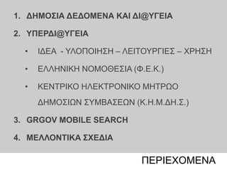 06 | xx populationΠΕΡΙΕΧΟΜΕΝΑ
1. ΔΗΜΟΣΙΑ ΔΕΔΟΜΕΝΑ ΚΑΙ ΔΙ@ΥΓΕΙΑ
2. ΥΠΕΡΔΙ@ΥΓΕΙΑ
• ΙΔΕΑ - ΥΛΟΠΟΙΗΣΗ – ΛΕΙΤΟΥΡΓΙΕΣ – ΧΡΗΣΗ
• ΕΛΛΗΝΙΚΗ ΝΟΜΟΘΕΣΙΑ (Φ.Ε.Κ.)
• ΚΕΝΤΡΙΚΟ ΗΛΕΚΤΡΟΝΙΚΟ ΜΗΤΡΩΟ
ΔΗΜΟΣΙΩΝ ΣΥΜΒΑΣΕΩΝ (Κ.Η.Μ.ΔΗ.Σ.)
3. GRGOV MOBILE SEARCH
4. ΜΕΛΛΟΝΤΙΚΑ ΣΧΕΔΙΑ
 