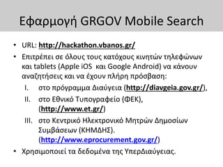 Εφαρμογή GRGOV Mobile Search
• URL: http://hackathon.vbanos.gr/
• Επιτρέπει σε όλους τους κατόχους κινητών τηλεφώνων
και tablets (Apple iOS και Google Android) να κάνουν
αναζητήσεις και να έχουν πλήρη πρόσβαση:
I. στο πρόγραμμα Διαύγεια (http://diavgeia.gov.gr/),
II. στο Εθνικό Τυπογραφείο (ΦΕΚ),
(http://www.et.gr/)
III. στο Κεντρικό Ηλεκτρονικό Μητρών Δημοσίων
Συμβάσεων (ΚΗΜΔΗΣ).
(http://www.eprocurement.gov.gr/)
• Χρησιμοποιεί τα δεδομένα της ΥπερΔιαύγειας.
 