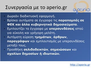 http://aperio.gr
• Δωρεάν διαδικτυακή εφαρμογή.
• Βρίσκει αυτόματα σε έγγραφα τις παραπομπές σε
ΦΕΚ και άλλα κυβερνητικά δημοσιεύματα.
• Εμπλουτίζει τα έγγραφα με υπερσυνδέσεις ιστού
για εύκολη και γρήγορη μελέτη.
• Αυτόματη εύρεση τμημάτων, άρθρων,
παραγράφων και εμπλουτισμός με υπερσυνδέσεις
μεταξύ τους.
• Προσθήκη σελιδοδεικτών, σημειώσεων και
σχολίων δημοσίων ή ιδιωτικών.
Συνεργασία με το aperio.gr
 
