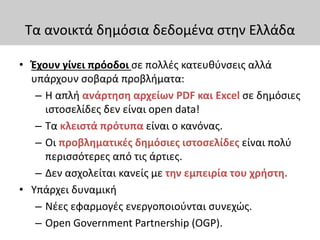 Τα ανοικτά δημόσια δεδομένα στην Ελλάδα
• Έχουν γίνει πρόοδοι σε πολλές κατευθύνσεις αλλά
υπάρχουν σοβαρά προβλήματα:
– Η απλή ανάρτηση αρχείων PDF και Excel σε δημόσιες
ιστοσελίδες δεν είναι open data!
– Τα κλειστά πρότυπα είναι ο κανόνας.
– Οι προβληματικές δημόσιες ιστοσελίδες είναι πολύ
περισσότερες από τις άρτιες.
– Δεν ασχολείται κανείς με την εμπειρία του χρήστη.
• Υπάρχει δυναμική
– Νέες εφαρμογές ενεργοποιούνται συνεχώς.
– Open Government Partnership (OGP).
 