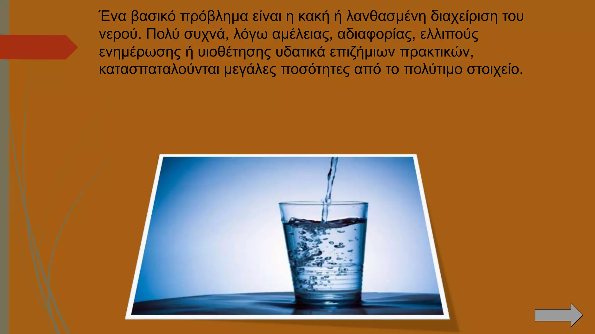 Ένα βασικό πρόβλημα είναι η κακή ή λανθασμένη διαχείριση του
νερού. Πολύ συχνά, λόγω αμέλειας, αδιαφορίας, ελλιπούς
ενημέρωσης ή υιοθέτησης υδατικά επιζήμιων πρακτικών,
κατασπαταλούνται μεγάλες ποσότητες από το πολύτιμο στοιχείο.
 