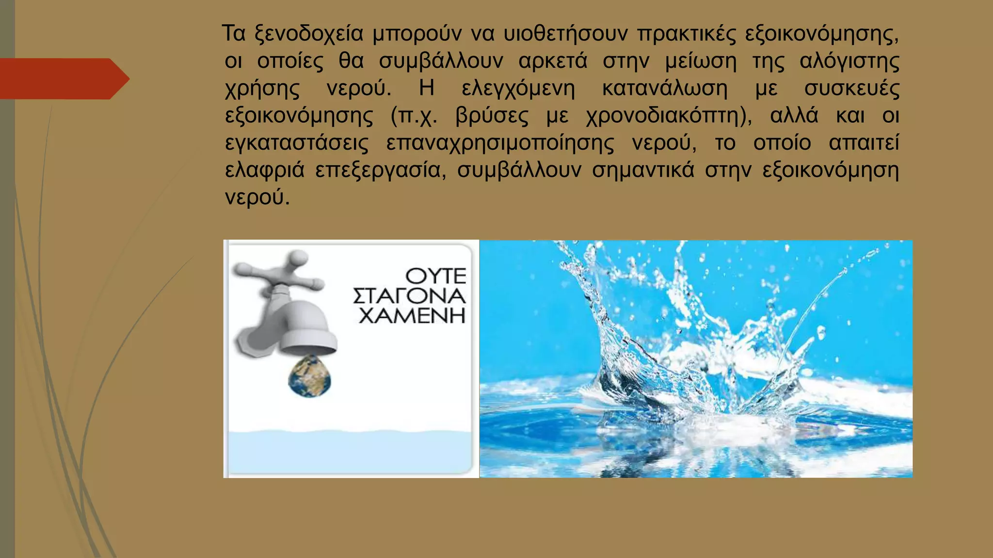 Τα ξενοδοχεία μπορούν να υιοθετήσουν πρακτικές εξοικονόμησης,
οι οποίες θα συμβάλλουν αρκετά στην μείωση της αλόγιστης
χρήσης νερού. Η ελεγχόμενη κατανάλωση με συσκευές
εξοικονόμησης (π.χ. βρύσες με χρονοδιακόπτη), αλλά και οι
εγκαταστάσεις επαναχρησιμοποίησης νερού, το οποίο απαιτεί
ελαφριά επεξεργασία, συμβάλλουν σημαντικά στην εξοικονόμηση
νερού.
 