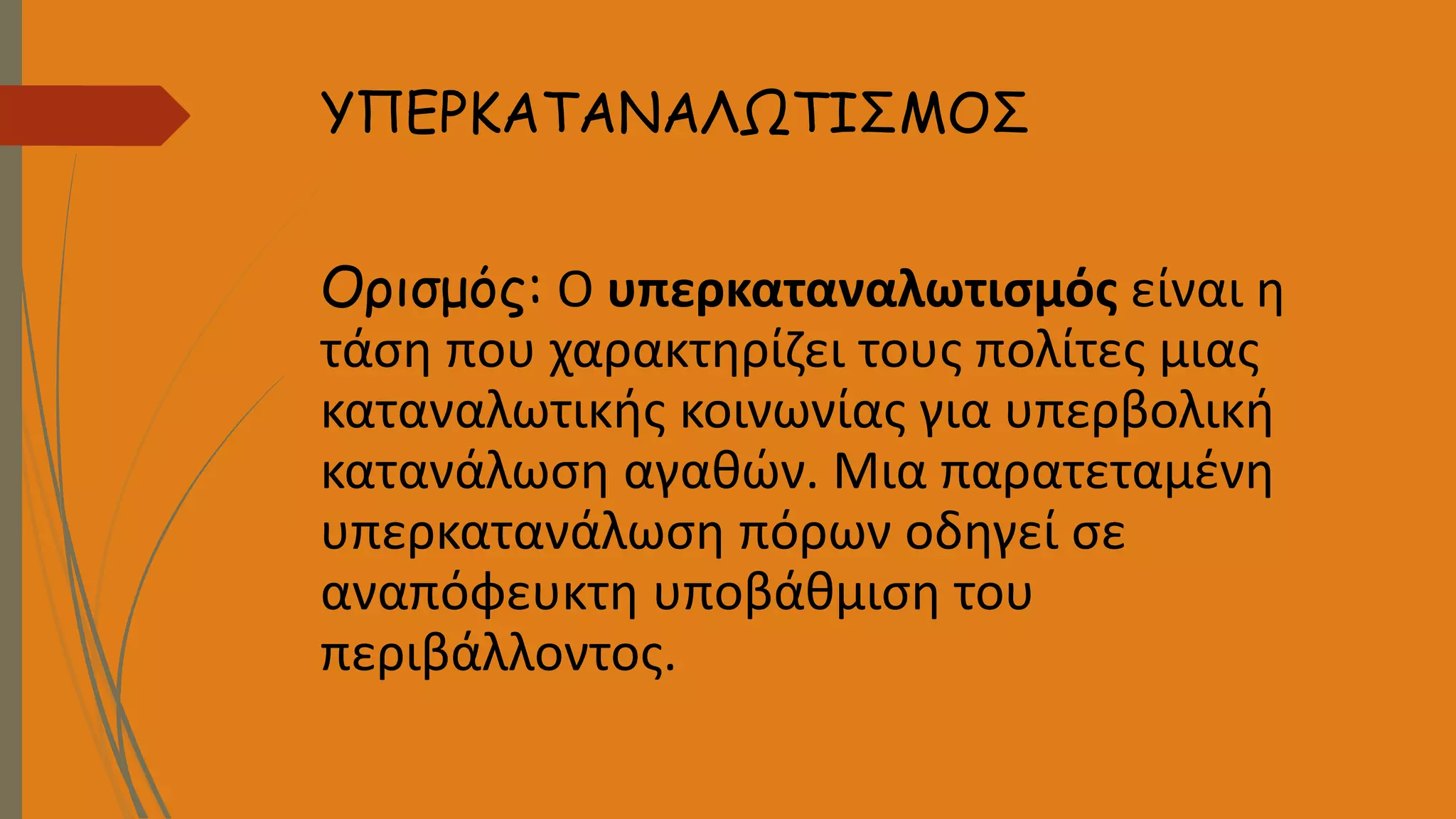 ΥΠΕΡΚΑΤΑΝΑΛΩΤΙΣΜΟΣ
Ορισμός: Ο υπερκαταναλωτισμός είναι η
τάση που χαρακτηρίζει τους πολίτες μιας
καταναλωτικής κοινωνίας για υπερβολική
κατανάλωση αγαθών. Μια παρατεταμένη
υπερκατανάλωση πόρων οδηγεί σε
αναπόφευκτη υποβάθμιση του
περιβάλλοντος.
 