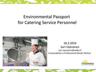 Environmental Passport
for Catering Service Personnel
18.3.2016
Sari Väänänen
sari.vaananen@sakky.fi
Sustainability in Professional Nordic Kitchen
 