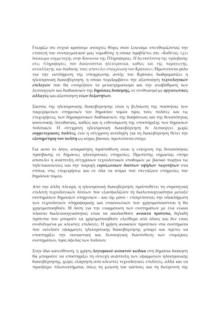 Γνωρίζω ότι συχνά κρούουμε ανοιχτές θύρες όταν ξεκινάμε υπενθυμίζοντας την
επιταγή του συνταγματικού μας νομοθέτη, η οποία προβλέπει ότι: «Καθένας έχει
δικαίωμα συμμετοχής στην Κοινωνία της Πληροφορίας. Η διευκόλυνση της πρόσβασης
στις πληροφορίες που διακινούνται ηλεκτρονικά, καθώς και της παραγωγής,
ανταλλαγής και διάδοσής τους αποτελεί υποχρέωση του Κράτους». Πρωτεύοντα ρόλο
για την εκπλήρωση της υποχρέωσης αυτής του Κράτους διαδραματίζει η
ηλεκτρονική διακυβέρνηση, η οποία περιλαμβάνει την αξιοποίηση τεχνολογικών
επιλογών που θα επιτρέψουν το μετασχηματισμό και την αναβάθμιση των
λειτουργιών και διαδικασιών της δημόσιας διοίκησης, σε συνδυασμό με οργανωτικές
αλλαγές και αξιοποίηση νέων δεξιοτήτων.

Σκοπός της ηλεκτρονικής διακυβέρνησης είναι η βελτίωση της ποιότητας των
παρεχόμενων υπηρεσιών του δημοσίου τομέα προς τους πολίτες και τις
επιχειρήσεις, των δημοκρατικών διαδικασιών, της διαφάνειας και της δυνατότητας
κοινωνικής λογοδοσίας, καθώς και η ενδυνάμωση της υποστήριξης των δημοσίων
πολιτικών. H σύγχρονη ηλεκτρονική διακυβέρνηση δε λειτουργεί χωρίς
συμμετοχικούς πολίτες, ενώ η σύγχρονη αντίληψη για τη διακυβέρνηση θέτει την
εξυπηρέτηση του πολίτη ως κύριο, βασικό, πρωτεύοντα στόχο.

Για αυτό το λόγο, απαραίτητη προϋπόθεση είναι η ενίσχυση της δυνατότητας
πρόσβασης σε δημόσιες ηλεκτρονικές υπηρεσίες. Πρωτίστης σημασίας στόχο
αποτελεί η ανάπτυξη σύγχρονων τεχνολογικών υποδομών με βασικό πυρήνα τις
τηλεπικοινωνίες και την παροχή ευρυζωνικών δικτύων υψηλών ταχυτήτων στα
σπίτια, στις επιχειρήσεις και σε όλα τα κτίρια που στεγάζουν υπηρεσίες του
δημόσιου τομέα.

Από την άλλη πλευρά, η ηλεκτρονική διακυβέρνηση προϋποθέτει τη στρατηγική
επιλογή τεχνολογικών λύσεων που εξασφαλίζουν τη διαλειτουργικότητα μεταξύ
συστημάτων δημοσίων υπηρεσιών - και όχι μόνο - επιτρέποντας την ολοκλήρωση
των τεχνολογιών πληροφορικής και επικοινωνιών που χρησιμοποιούνται ή θα
χρησιμοποιηθούν. H λύση για την εναρμόνιση των συστημάτων με ένα ενιαίο
πλαίσιο διαλειτουργικότητας είναι να ακολουθούν ανοικτά πρότυπα, δηλαδή
πρότυπα που μπορούν να χρησιμοποιηθούν ελεύθερα από όλους και δεν είναι
συνδεδεμένα με κλειστές επιλογές. Η χρήση ανοικτών προτύπων στα συστήματα
που εκτελούν εφαρμογές ηλεκτρονικής διακυβέρνησης μπορεί και πρέπει να
υποστηρίξει την ουσιαστική και λειτουργική διασύνδεση των επιμέρους
συστημάτων, προς όφελος των πολιτών.

Στην ίδια κατεύθυνση, η χρήση λογισμικού ανοικτού κώδικα στη δημόσια διοίκηση
θα μπορούσε να υποστηρίξει τη συνεχή ανάπτυξη των εφαρμογών ηλεκτρονικής
διακυβέρνησης, χωρίς εξάρτηση από κλειστές τεχνολογικές επιλογές, αλλά και να
προσφέρει πλεονεκτήματα, όπως τη μείωση του κόστους και τη διεύρυνση της
 