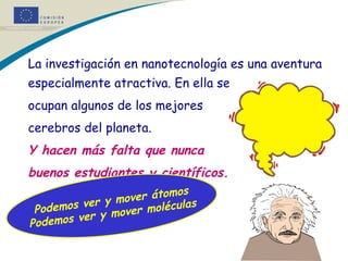 La investigación en nanotecnología es una aventura especialmente atractiva. En ella se  ocupan algunos de los mejores  cerebros del planeta.  Y hacen más falta que nunca  buenos estudiantes y científicos.   * Podemos ver y mover átomos Podemos ver y mover moléculas 