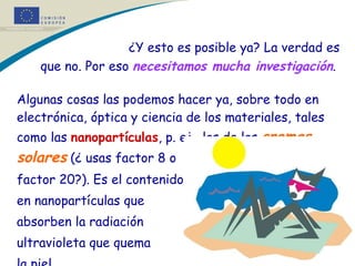¿Y esto es posible ya? La verdad es que no. Por eso  necesitamos mucha investigación .  Algunas cosas las podemos hacer ya, sobre todo en electrónica, óptica y ciencia de los materiales, tales como las  nanopartículas , p. ej., las de las  cremas solares  (¿ usas factor 8 o  factor 20?). Es el contenido  en nanopartículas que  absorben la radiación  ultravioleta que quema  la piel.  * * 