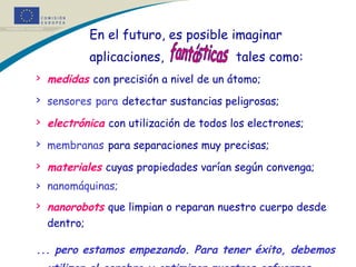   En el futuro, es posible imaginar  aplicaciones,   tales como: medidas   con precisión a nivel de un átomo;   sensores   para   detectar sustancias peligrosas;   electrónica   con utilización de todos los electrones; membranas   para separaciones muy precisas;   materiales   cuyas propiedades varían según convenga;   nanomáquinas;  nanorobots   que limpian o reparan nuestro cuerpo desde dentro;   ... pero estamos empezando. Para tener éxito, debemos utilizar el cerebro y optimizar nuestros esfuerzos.   fantásticas 