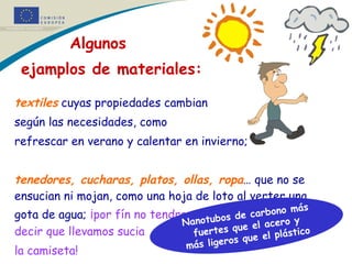     Algunos  ejamplos de materiales: textiles  cuyas propiedades cambian  según las necesidades, como  refrescar en verano y calentar en invierno; tenedores, cucharas, platos, ollas, ropa … que no se ensucian ni mojan, como una hoja de loto al verter una gota de agua;   ¡por fín no tendremos que oír a mamá decir que llevamos sucia  la camiseta! Nanotubos de carbono más fuertes que el acero y más ligeros que el plástico * * 