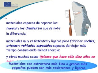 ...  materiales capaces de reparar los  huesos  y los  dientes  sin que se note  la diferencia; materiales muy resistentes y ligeros para fabricar  coches ,  aviones  y  vehículos espaciales  capaces de viajar más tiempo consumiendo menos energía; y otras muchas cosas   (¡piensa que hace sólo diez años no había teléfonos móviles!). Materiales con estructura más fina o granos más  pequeños pueden ser más resistentes y ligeros * * * 