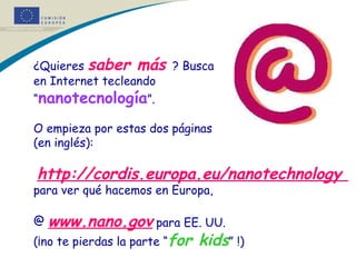 ¿Quieres  saber más  ? Busca en Internet tecleando “ nanotecnología ”. O empieza por estas dos páginas (en inglés): http :/ /cordis.europa.eu/nanotechnology  para ver qué hacemos en Europa,  www.nano.gov   para EE. UU. (¡no te pierdas la parte “ for kids ” !) 