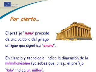 Por cierto… El prefijo “ nano ” procede  de una palabra del griego  antiguo que significa “ enano ”. En ciencia y tecnología, indica la dimensión de la  milmillonésima  (ya sabes que, p. ej., el prefijo “ kilo ” indica  un millar ).   * * 
