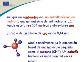 Así que un  nanómetro  es  una milmillonésima de metro  (o una millonésima de milímetro, etc.). Puede escribirse 10 -9  metros y abreviarse  nm . El radio de un átomo de  oro  es de 0,14 nm. Medio nanómetro es la dimensión  lineal de una molécula pequeña  como el  metano  (CH4). Un  cabello   humano es unas cien mil veces  mayor.   * * * 