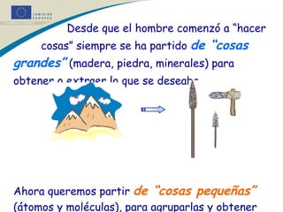   Desde que el hombre comenzó a “hacer    cosas” siempre se ha partido  de “cosas grandes”  (madera, piedra, minerales) para obtener o extraer lo que se deseaba.   Ahora queremos partir  de “cosas pequeñas”  (átomos y moléculas), para agruparlas y obtener lo que queremos. Es como un juego infantil. 