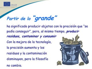 Partir de lo  “grande”   ha significado producir objetos con la precisión que “se podía conseguir”, pero, al mismo tiempo,  producir residuos, contaminar y consumir mucha energía .  Con la mejora de la tecnología,  la precisión aumenta y los  residuos y la contaminación  disminuyen, pero la filosofía  no cambia.   * 