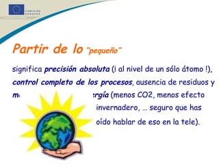 Partir de lo  “pequeño”   significa  precisión absoluta  (¡ al nivel de un sólo átomo !),  control completo de los procesos , ausencia de residuos y  menor consumo de energía  (menos CO2, menos efecto    invernadero, … seguro que has    oído hablar de eso en la tele).   * 