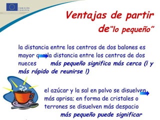 Ventajas de partir de “lo pequeño” la distancia entre los centros de dos balones es mayor que la distancia entre los centros de dos nueces  más pequeño significa más cerca (¡ y más rápido de reunirse !) el azúcar y la sal en polvo se disuelven  más aprisa; en forma de cristales o  terrones se disuelven más despacio  más pequeño puede significar más  reactivo * * * 