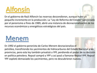 Alfonsín
En el gobierno de Raúl Alfonsín las reservas descendieron, aunque hubo un
pequeño incremento en la producción. La "Ley de Reforma del Estado" sancionada
por el peronismo a fines de 1989, abrió una instancia de desnacionalización de los
recursos económicos y energéticos estratégicos del país.
En 1992 el gobierno peronista de Carlos Menem desnacionaliza el
petróleo, transfiriendo los yacimientos de hidrocarburos del Estado Nacional a las
provincias, pero esta ley también privatizó a YPF, perdiendo el poder de su decisión
en política petrolera. Repsol compró a YPF y así pasó a llamarse Repsol YPF. Repsol
YPF explotó demasiado los yacimientos, pero no descubrieron nuevos.
Menem
 