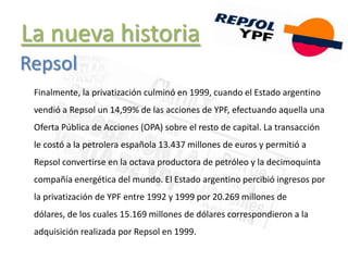 La nueva historia
Finalmente, la privatización culminó en 1999, cuando el Estado argentino
vendió a Repsol un 14,99% de las acciones de YPF, efectuando aquella una
Oferta Pública de Acciones (OPA) sobre el resto de capital. La transacción
le costó a la petrolera española 13.437 millones de euros y permitió a
Repsol convertirse en la octava productora de petróleo y la decimoquinta
compañía energética del mundo. El Estado argentino percibió ingresos por
la privatización de YPF entre 1992 y 1999 por 20.269 millones de
dólares, de los cuales 15.169 millones de dólares correspondieron a la
adquisición realizada por Repsol en 1999.
Repsol
 