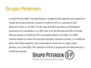 Grupo Petersen
En diciembre de 2007, el Grupo Petersen, conglomerado argentino de empresas al
mando de Enrique Eskenazi, compró el 14,9% de YPF S.A., pasando al año
siguiente a tener un 15,46%. El 4 de mayo del 2011 aumentó su participación
accionaria en la compañía en un 10%. Para el 31 de diciembre de 2011 el Grupo
Petersen poseía el 25,46% de YPF, la compañía Repsol el 57,43%, el 17,09%
restante estaba en manos de inversores privados, flotando en bolsa, y un 0,02% en
poder del Estado argentino, que conservaba la acción de oro. Según datos
oficiales, en el año 2012, YPF controla el 32% de la producción de hidrocarburos y
el 23% de la de gas.
 