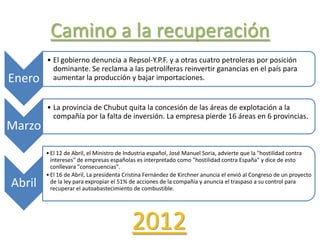 Camino a la recuperación
Enero
• El gobierno denuncia a Repsol-Y.P.F. y a otras cuatro petroleras por posición
dominante. Se reclama a las petrolíferas reinvertir ganancias en el país para
aumentar la producción y bajar importaciones.
Marzo
• La provincia de Chubut quita la concesión de las áreas de explotación a la
compañía por la falta de inversión. La empresa pierde 16 áreas en 6 provincias.
Abril
•El 12 de Abril, el Ministro de Industria español, José Manuel Soria, advierte que la "hostilidad contra
intereses" de empresas españolas es interpretado como "hostilidad contra España" y dice de esto
conllevara "consecuencias".
•El 16 de Abril, La presidenta Cristina Fernández de Kirchner anuncia el envió al Congreso de un proyecto
de la ley para expropiar el 51% de acciones de la compañía y anuncia el traspaso a su control para
recuperar el autoabastecimiento de combustible.
2012
 