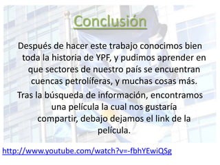 Conclusión
Después de hacer este trabajo conocimos bien
toda la historia de YPF, y pudimos aprender en
que sectores de nuestro país se encuentran
cuencas petrolíferas, y muchas cosas más.
Tras la búsqueda de información, encontramos
una película la cual nos gustaría
compartir, debajo dejamos el link de la
película.
http://www.youtube.com/watch?v=-fbhYEwiQSg
 