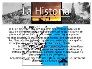 La Historia
El 13 de diciembre de 1907, mientras se perforaba en busca de
agua en el entonces pequeño pueblo de Comodoro Rivadavia, se
produce el primer hallazgo de petróleo en territorio argentino.
Tres años después, se crea la Dirección General de Explotación del
Petróleo, con el objetivo de regular la actividad de las campañas
extranjeras que comenzaban a establecerse en el país.
En 1922 , Hipólito Yrigoyen fundó Yacimientos Petrolíferos
Fiscales (YPF), primera empresa encargada de la extracción y
tratamiento del petróleo. El Coronel Enrique Mosconi asume la
dirección general de la empresa.
Ahí comienza una extensa y rica historia, donde YPF se transformó
en símbolo de nuestro país.
 