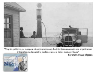 "Ningún gobierno, ni europea, ni norteamericano, ha intentado construir una organización
integral como la nuestra, perteneciente a todos los Argentinos"
Coronel Enrique Mosconi
 