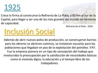 Refinería de la Plata - 2010
1925
Crece la firma al construirse la Refinería de La Plata, a 60 Km al sur de la
Capital, para llegar a ser una de las más grandes del mundo en términos
de capacidad.
Inclusión Social
Además de abrir nuevos polos de producción, se construyeron barrios
para los obreros se abrieron caminos, se instalaron escuelas para las
poblaciones que llegaban en pos de la explotación del petróleo. Y.P.F.
Fue la empresa pionera en un tipo de concepción del trabajo que
involucraba la preocupación por la satisfacción de necesidades básicas
como la vivienda digna, la educación y el tiempo libre de los
trabajadores.
 