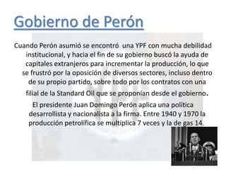 Gobierno de Perón
Cuando Perón asumió se encontró una YPF con mucha debilidad
institucional, y hacia el fin de su gobierno buscó la ayuda de
capitales extranjeros para incrementar la producción, lo que
se frustró por la oposición de diversos sectores, incluso dentro
de su propio partido, sobre todo por los contratos con una
filial de la Standard Oil que se proponían desde el gobierno.
El presidente Juan Domingo Perón aplica una política
desarrollista y nacionalista a la firma. Entre 1940 y 1970 la
producción petrolífica se multiplica 7 veces y la de gas 14.
 