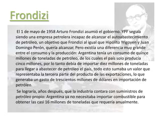Frondizi
El 1 de mayo de 1958 Arturo Frondizi asumió el gobierno. YPF seguía
siendo una empresa petrolera incapaz de alcanzar el autoabastecimiento
de petróleo, un objetivo que Frondizi al igual que Hipólito Yrigoyen y Juan
Domingo Perón, quería alcanzar. Pero existía una diferencia muy grande
entre el consumo y la producción: Argentina tenía un consumo de quince
millones de toneladas de petróleo, de los cuales el país solo producía
cinco millones, por lo tanto debía de importar diez millones de toneladas
para llegar a abastecer de petróleo el país, todo esto sumaba un valor que
representaba la tercera parte del producto de las exportaciones, lo que
generaba un gasto de trescientos millones de dólares en importación de
petróleo.
Se lograría, años después, que la industria contara con suministros de
petróleo propio: Argentina ya no necesitaba importar combustible para
obtener las casi 16 millones de toneladas que requería anualmente.
 