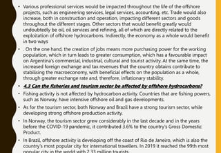 • Various professional services would be impacted throughout the life of the offshore
projects, such as engineering services, legal services, accounting, etc. Trade would also
increase, both in construction and operation, impacting different sectors and goods
throughout the different stages. Other sectors that would benefit greatly would
undoubtedly be oil, oil services and refining, all of which are directly related to the
exploitation of offshore hydrocarbons. Indirectly, the economy as a whole would benefit
in two ways
• . On the one hand, the creation of jobs means more purchasing power for the working
population, which in turn leads to greater consumption, which has a favourable impact
on Argentina's commercial, industrial, cultural and tourist activity. At the same time, the
increased foreign exchange and tax revenues that the country obtains contribute to
stabilising the macroeconomy, with beneficial effects on the population as a whole,
through greater exchange rate and, therefore, inflationary stability.
• 4.3 Can the fisheries and tourism sector be affected by offshore hydrocarbons?
• Fishing activity is not affected by hydrocarbon activity. Countries that are fishing powers,
such as Norway, have intensive offshore oil and gas developments.
• As for the tourism sector, both Norway and Brazil have a strong tourism sector, while
developing strong offshore production activity.
• In Norway, the tourism sector grew considerably in the last decade and in the years
before the COVID-19 pandemic, it contributed 3.6% to the country's Gross Domestic
Product.
• In Brazil, offshore activity is developing off the coast of Rio de Janeiro, which is also the
country's most popular city for international travellers. In 2019 it reached the 99th most
 