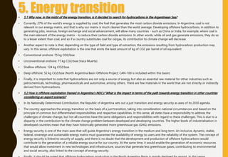 • 5.1 Why now, in the midst of the energy transition, is it decided to search for hydrocarbons in the Argentinean Sea?
• Currently, 27% of the world's energy is supplied by coal, the fuel that generates the most carbon dioxide emissions. In Argentina, coal is not
relevant in our energy matrix, and that is why our matrix is much cleaner than the world average. Developing offshore hydrocarbons, in addition to
generating jobs, revenue, foreign exchange and social advancement, will allow many countries - such as China or India, for example, where coal is
the main element of the energy matrix - to reduce their carbon dioxide emissions. In other words, while oil and gas generate emissions, they do so
to a lesser extent than coal, and so if a country substitutes coal for oil/gas, its contribution to climate change will decrease.
• Another aspect to note is that, depending on the type of field and type of extraction, the emissions resulting from hydrocarbon production may
vary. In this sense, offshore exploitation is the one that emits the least amount of kg of CO2 per barrel of oil equivalent:
• Conventional onshore: 75 kg CO2/boe
• Unconventional onshore: 77 kg CO2/boe (Vaca Muerta)
• Shallow offshore: 124 kg CO2/boe
• Deep offshore: 52 kg CO2/boe (North Argentina Basin Offshore Project; CAN-100 is included within this basin)
• Finally, it is important to note that hydrocarbons are not only a source of energy but also an essential raw material for other industries such as
petrochemicals, technology, pharmaceuticals and automotive, among others. There are few materials in the world that are not directly or indirectly
derived from hydrocarbons.
• 5.2 How is offshore exploitation framed in Argentina's NDCs? What is the impact in terms of the path towards energy transition in other countries
considering an export scenario?
• In its Nationally Determined Contribution, the Republic of Argentina sets out a just transition and energy security as axes of its 2030 agenda.
• The country approaches the energy transition on the basis of a just transition, taking into consideration national circumstances and based on the
principle of common but differentiated responsibilities and respective capabilities. In this sense, all states have a responsibility to address the
challenges of climate change, but not all countries have the same obligations and responsibilities with regard to these challenges. This is due to a
disparity in the contribution to the climate change problem between developed and developing countries. The higher levels of industrialisation in
developed countries mean that they have historically generated more greenhouse gas (GHG) emissions.
• Energy security is one of the main axes that will guide Argentina's energy transition in the medium and long term. An inclusive, dynamic, stable,
federal, sovereign and sustainable energy matrix must guarantee the availability of energy to users and the reliability of the system. The concept of
energy security is linked to security of supply, and there is no doubt that the development and production of offshore hydrocarbons would
contribute to the generation of a reliable energy source for our country. At the same time, it would enable the generation of economic resources
that would allow investment in new technologies and infrastructure, sources that generate less greenhouse gases, contributing to environmental
and social security, also linked to the concept of energy security.
 