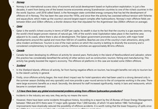 • Norway
• Norway is an international success story of economic and social development based on hydrocarbon exploitation. In just a few
decades, it went from being one of the lowest income economies among Scandinavian countries to one of the richest countries in the
the world. Equinor, until 2018 called Statoil, is the Norwegian state-controlled energy company that has led the development of
offshore oil in Norway. This has been the case since the 1970s, and since then the activity has coexisted without tension with fisheries
and aquaculture, which make up the country's second largest export complex after hydrocarbons. Norway's main offshore fields are
between 65km and 320km offshore, a shorter distance than that stipulated for the Argentinean Sea (300km offshore on average).
• Qatar
• Qatar is the world's richest country in terms of GDP per capita. Its wealth is due to the fact that the country is a gas exporter, owning
the world's third largest proven reserves of natural gas, 14% of the world's total. Exploitation takes place in the maritime area
adjacent to its coasts, where there is also oil development. The Qatari government promotes luxury tourism, with major hotel
developments around the capital and more than 500 km of coastline. Beaches are one of the country's main attractions, along with
ultra-modern architecture. Tourism is one of the main sectors on which the country is betting to diversify the economy and is
considered complementary to hydrocarbon activity. Offshore activities are approximately 80 kms offshore.
• Canada
• Canada has been developing its offshore oil activity for several years. Particularly in the island of Newfoundland and Labrador, where
this practice has considerably benefited the activity of other sectors such as construction, tourism, fishing and manufacturing. This
activity has greatly boosted the region's economy. The offshore oil platforms in this case are located some 350km offshore.
• Scotland
• In the Shetland Islands, offshore oil activity, far from having negative effects on tourism, has brought benefits not only to tourism but
to the island's activity in general.
• Firstly, since offshore activity began, the most direct impact was for hotel operators who had been used to a strong demand only in
the summer season (holiday and very sporadic) and now provide a year-round service to the oil companies working in the area. There
were large economic benefits as a result. Secondly, the demand for staff increased significantly, mainly in bars and restaurants, which
became in constant demand.
• 1.3 Have there been any global environmental problems arising from offshore hydrocarbon production?
• Incidents in the industry are very rare, they are by no means the norm.
• However, there have been some incidents throughout history. According to a report by the US Bureau of Ocean Energy Management,
between 1964 and 2015 there were 17 major spills (greater than 1,000 barrels), of which 14 were before 1980. Technological
improvements have drastically reduced the possibility of offshore accidents. It is worth noting that the lower frequency of spills since
 