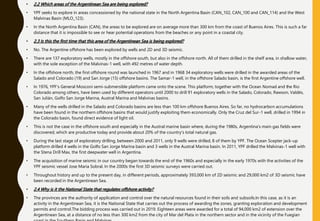 • 2.2 Which areas of the Argentinean Sea are being explored?
• YPF seeks to explore in areas concessioned by the national state in the North Argentina Basin (CAN_102, CAN_100 and CAN_114) and the West
Malvinas Basin (MLO_123).
• In the North Argentina Basin (CAN), the areas to be explored are on average more than 300 km from the coast of Buenos Aires. This is such a far
distance that it is impossible to see or hear potential operations from the beaches or any point in a coastal city.
• 2.3 Is this the first time that this area of the Argentinean Sea is being explored?
• No. The Argentine offshore has been explored by wells and 2D and 3D seismic.
• There are 137 exploratory wells, mostly in the offshore south, but also in the offshore north. All of them drilled in the shelf area, in shallow water,
with the sole exception of the Malvinas-1 well, with 492 metres of water depth.
• In the offshore north, the first offshore round was launched in 1967 and in 1968 34 exploratory wells were drilled in the awarded areas of the
Salado and Colorado (19) and San Jorge (15) offshore basins. The Samar-1 well, in the offshore Salado basin, is the first Argentine offshore well.
• In 1976, YPF's General Mosconi semi-submersible platform came onto the scene. This platform, together with the Ocean Nomad and the Rio
Colorado among others, have been used by different operators until 2000 to drill 91 exploratory wells in the Salado, Colorado, Rawson, Valdés,
San Julián, Golfo San Jorge Marina, Austral Marina and Malvinas basins.
• Many of the wells drilled in the Salado and Colorado basins are less than 100 km offshore Buenos Aires. So far, no hydrocarbon accumulations
have been found in the northern offshore basins that would justify exploiting them economically. Only the Cruz del Sur-1 well, drilled in 1994 in
the Colorado basin, found direct evidence of light oil.
• This is not the case in the offshore south and especially in the Austral marine basin where, during the 1980s, Argentina's main gas fields were
discovered, which are productive today and provide about 20% of the country's total natural gas.
• During the last stage of exploratory drilling, between 2000 and 2011, only 9 wells were drilled, 8 of them by YPF. The Ocean Scepter jack-up
platform drilled 4 wells in the Golfo San Jorge Marina basin and 3 wells in the Austral Marina basin. In 2011, YPF drilled the Malvinas-1 well with
the Stena Drill Max, the first deepwater well in Argentina.
• The acquisition of marine seismic in our country began towards the end of the 1960s and especially in the early 1970s with the activities of the
YPF seismic vessel Jose Maria Sobral. In the 2000s the first 3D seismic surveys were carried out.
• Throughout history and up to the present day, in different periods, approximately 393,000 km of 2D seismic and 29,000 km2 of 3D seismic have
been recorded in the Argentinean Sea.
• 2.4 Why is it the National State that regulates offshore activity?
• The provinces are the authority of application and control over the natural resources found in their soils and subsoils.In this case, as it is an
activity in the Argentinean Sea, it is the National State that carries out the process of awarding the zones, granting exploration and development
permits and control.The bidding process was carried out in 2019. Eighteen areas were awarded for a total of 94,000 km2 of extension over the
Argentinean Sea, at a distance of no less than 300 km2 from the city of Mar del Plata in the northern sector and in the vicinity of the Fuegian
 
