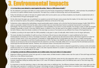 • 3.1 Is it true that, as was claimed in a report against the activity, "there is a 100% chance of spills"?
• No, the statement is erroneous and refers to a study carried out by the Faculty of Engineering of UNICEN-Olavarría1 , which estimates the probability of
occurrence of a spill for different levels of production. The report has a number of shortcomings, which are discussed below:
• Firstly, the estimates are made on the basis of a global model, which can be used to carry out these simulations, but should be complemented with in
situ measurements through oceanographic buoys.
• On the other hand, the paper was not published in an academic journal with the peer review process that this implies. On the other hand, the study
does not include the names of the authors or bibliographical references at the end of the study.
• Furthermore, when analysing the methodology, several questionable aspects emerge, such as the fact that the historical average of spills (1964-2015) is
used as a parameter instead of the last few years, where accident rates are notoriously lower thanks to sustained improvements in production
technologies. This shortcoming leads to an overestimation of the probability of occurrence (in recent decades, the average number of spills has dropped
dropped substantially, as shown in the same UNICEN report). In addition to this, the data used for the analysis correspond to US offshore platforms in
the Gulf of Mexico, where the climatic conditions of the area (high occurrence of hurricanes) are very different from those of the Argentinean Sea.
• In addition, according to the report itself, the 100% probability is only given in cases of small spills, while it tends to zero for larger spill events.
• The study calculates the probability of a spill occurring on the basis of the oil resource data estimated in a report published by the Centro
Interdisciplinario de Estudios en Ciencia, Tecnología e Innovación -CIECTI- ("Estimaciones del potencial económico del Océano Argentino")2 under the
scenario of larger stocks. In this case, production is estimated at 10,666 MBOE (barrels of oil equivalent) per year, which is a totally overestimated
estimate (since it is equivalent to one third of world production in 2019). The flaw in the UNICEN document is that it confuses resources with reserves
(reserves are oil resources that can be extracted from the subsoil at a cost that is financially viable) and in turn assumes that the estimated production
would equal the total estimated reserves. Therefore, the conclusions drawn in the document are erroneous.
• Finally, it is relevant to note that in the Argentine slope a south-north circulation of sea currents is observed (supported by numerous works and studies)
studies) but there are no studies of dispersion, which is the other important element to consider in any predictive model. Such studies have not yet been
been carried out in our sea, especially on the slope.
• 3.2 Argentina currently has offshore production, but in shallow waters. How much riskier is it in deep waters?
• Argentina's offshore production comes from gas and, to a lesser extent, oil fields located in shallow waters near the coasts of Tierra del Fuego and Santa
Santa Cruz, in the offshore Austral basin.
• In the North Argentina basin, the Argerich project is located in the CAN_100 block, where the first ultra-deepwater well in our country will be drilled.
However, deepwater drilling has already taken place in 2011 when YPF drilled an exploratory well in the Malvinas basin, east of Tierra del Fuego (492
metres of water).
• It is important to note that operating in deep or ultra-deep water poses no additional risks. The difference between shallow water, deep water and ultra-
ultra-deep water operations is marked by the change in technology and type of drilling platform, where there is a transition from using different types
 