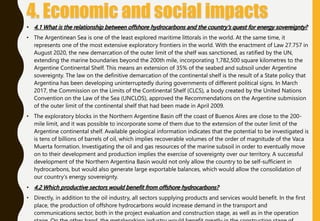 • 4.1 What is the relationship between offshore hydrocarbons and the country's quest for energy sovereignty?
• The Argentinean Sea is one of the least explored maritime littorals in the world. At the same time, it
represents one of the most extensive exploratory frontiers in the world. With the enactment of Law 27.757 in
August 2020, the new demarcation of the outer limit of the shelf was sanctioned, as ratified by the UN,
extending the marine boundaries beyond the 200th mile, incorporating 1,782,500 square kilometres to the
Argentine Continental Shelf. This means an extension of 35% of the seabed and subsoil under Argentine
sovereignty. The law on the definitive demarcation of the continental shelf is the result of a State policy that
Argentina has been developing uninterruptedly during governments of different political signs. In March
2017, the Commission on the Limits of the Continental Shelf (CLCS), a body created by the United Nations
Convention on the Law of the Sea (UNCLOS), approved the Recommendations on the Argentine submission
of the outer limit of the continental shelf that had been made in April 2009.
• The exploratory blocks in the Northern Argentine Basin off the coast of Buenos Aires are close to the 200-
mile limit, and it was possible to incorporate some of them due to the extension of the outer limit of the
Argentine continental shelf. Available geological information indicates that the potential to be investigated is
is tens of billions of barrels of oil, which implies recoverable volumes of the order of magnitude of the Vaca
Muerta formation. Investigating the oil and gas resources of the marine subsoil in order to eventually move
on to their development and production implies the exercise of sovereignty over our territory. A successful
development of the Northern Argentina Basin would not only allow the country to be self-sufficient in
hydrocarbons, but would also generate large exportable balances, which would allow the consolidation of
our country's energy sovereignty.
• 4.2 Which productive sectors would benefit from offshore hydrocarbons?
• Directly, in addition to the oil industry, all sectors supplying products and services would benefit. In the first
place, the production of offshore hydrocarbons would increase demand in the transport and
communications sector, both in the project evaluation and construction stage, as well as in the operation
 