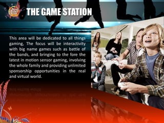 THE GAME STATION
This area will be dedicated to all things
gaming, The focus will be interactivity
with big name games such as battle of
the bands, and bringing to the fore the
latest in motion sensor gaming, involving
the whole family and providing unlimited
sponsorship opportunities in the real
and virtual world.
 