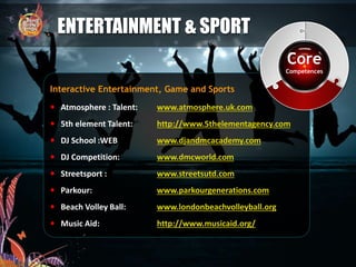  Atmosphere : Talent: www.atmosphere.uk.com
 5th element Talent: http://www.5thelementagency.com
 DJ School :WEB www.djandmcacademy.com
 DJ Competition: www.dmcworld.com
 Streetsport : www.streetsutd.com
 Parkour: www.parkourgenerations.com
 Beach Volley Ball: www.londonbeachvolleyball.org
 Music Aid: http://www.musicaid.org/
ENTERTAINMENT & SPORT
Interactive Entertainment, Game and Sports
Core
Competences
 