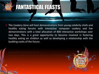  The Cookery Zone will host demonstrations from young celebrity chefs and
healthy eating forums with interactive computer cookery and live
demonstrations with a total allocation of 800 interactive workshops over
two days. This is a great opportunity to become involved in fostering
healthy eating on children as well as developing a relationship with the
budding cooks of the future.
FANTASTICAL FEASTS
 