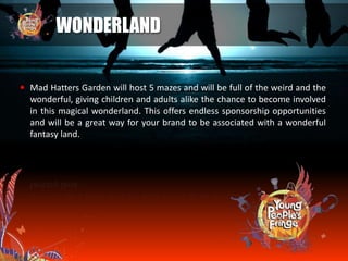  Mad Hatters Garden will host 5 mazes and will be full of the weird and the
wonderful, giving children and adults alike the chance to become involved
in this magical wonderland. This offers endless sponsorship opportunities
and will be a great way for your brand to be associated with a wonderful
fantasy land.
WONDERLAND
 