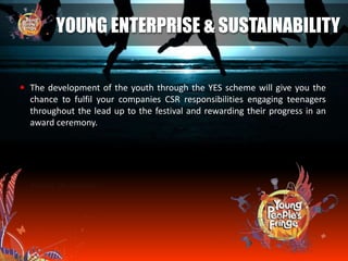  The development of the youth through the YES scheme will give you the
chance to fulfil your companies CSR responsibilities engaging teenagers
throughout the lead up to the festival and rewarding their progress in an
award ceremony.
YOUNG ENTERPRISE & SUSTAINABILITY
 